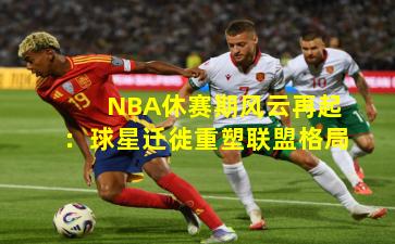 NBA休赛期风云再起：球星迁徙重塑联盟格局